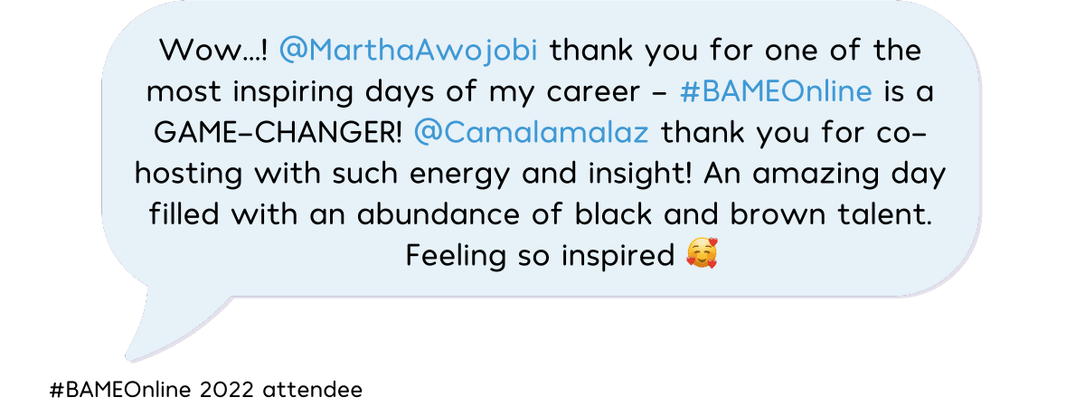 "Wow...! @MarthaAwojobi thank you for one of the most inspiring days of my career - #BAMEOnline is a GAME-CHANGER! @Camalamalaz thank you for co-hosting with such energy and insight! An amazing day filled with an abundance of black and brown talent. Feeling so inspired" - #BAMEOnline 2022 attendee